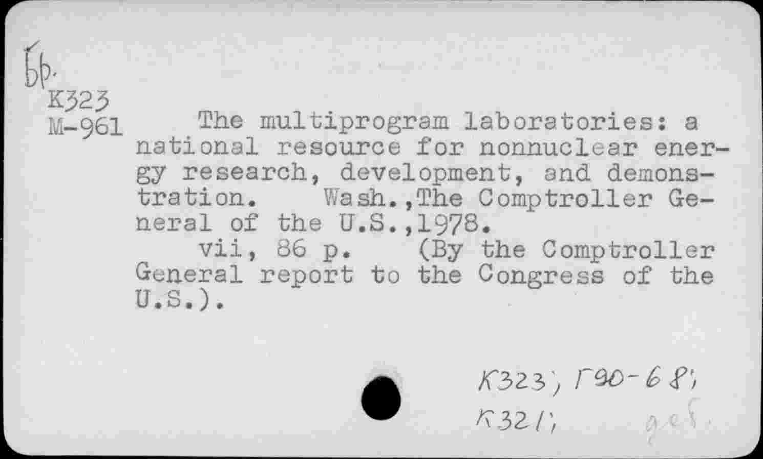 ﻿M-96I
The multiprogram laboratories: a national resource for nonnuclear ener gy research, development, and demonstration. Wash.,The Comptroller General of the U.S.,1978.
vii, 86 p. (By the Comptroller General report to the Congress of the U.S.).
023)